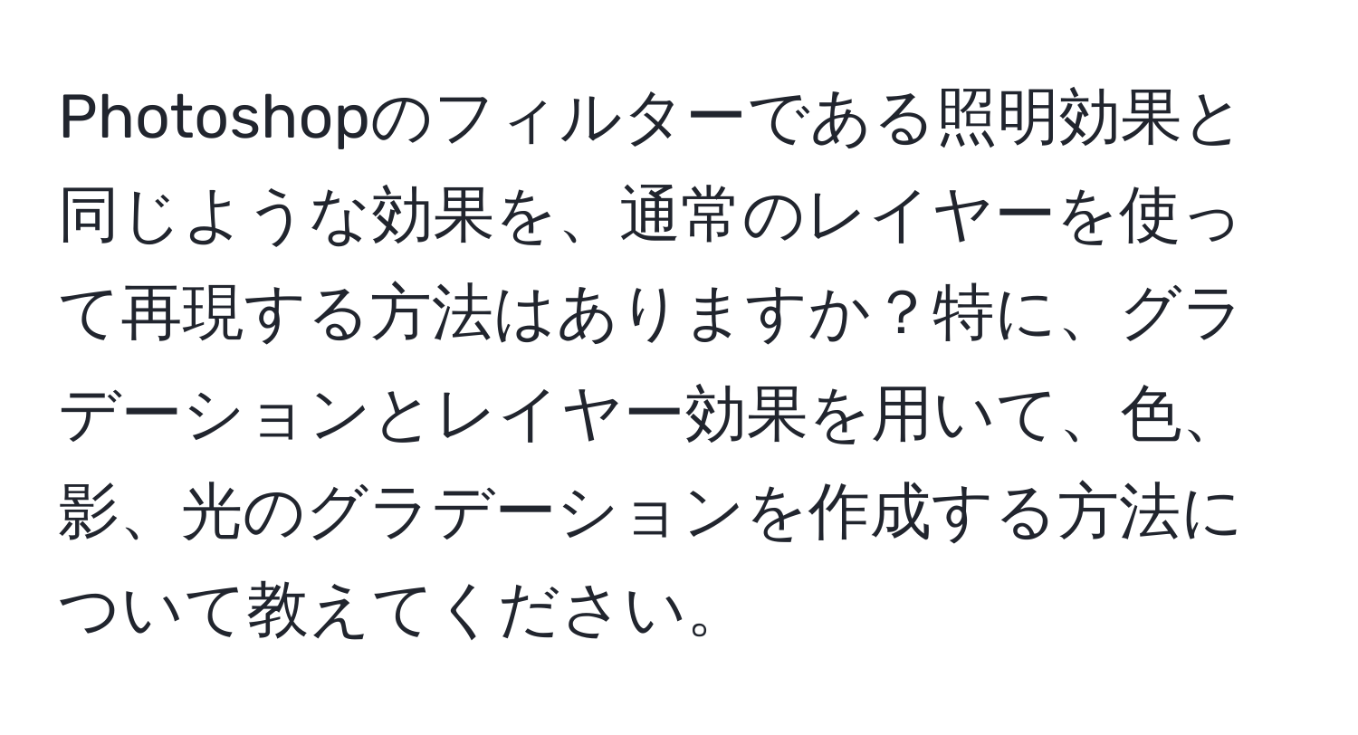 Photoshopのフィルターである照明効果と同じような効果を、通常のレイヤーを使って再現する方法はありますか？特に、グラデーションとレイヤー効果を用いて、色、影、光のグラデーションを作成する方法について教えてください。