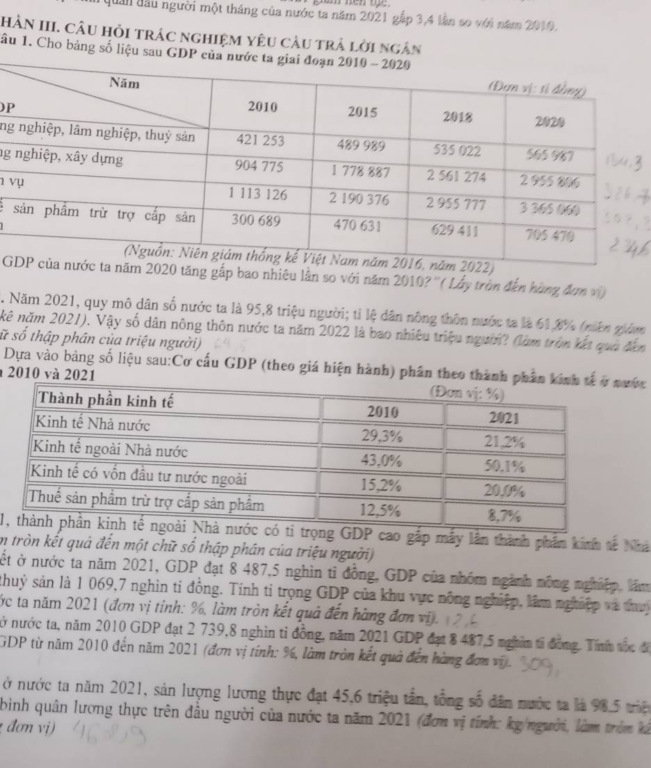 quản đầu người một tháng của nước ta năm 2021 gắp 3,4 lần so với năm 2010.
HN III. câu hỏi trác nghiệm yêu cầu trả lời ngân
âu 1. Cho bảng số liệu sau 
P
ng
ng
 
: 
Găm 2020 tăng gấp bao nhiêu lần so với năm 2010?''( Lấy tròn đến hùng đơn vi)
2. Năm 2021, quy mô dân số nước ta là 95,8 triệu người; tỉ lệ dân nông thôn nước ta là 61,8% (niên giám
kê năm 2021). Vậy số dân nông thôn nước ta năm 2022 là bao nhiêu triệu người? (làm tròn kết qua đến
sữ số thập phân của triệu người)
Dựa vào bảng số liệu sau:Cơ cấu GDP (theo giá hiện hành) phân theo thành phân c
2010 và 2021
1 gắp máy lần thành phần kính tế Nhà
em tròn kết quả đến một chữ số thập phân của triệu người)
ết ở nước ta năm 2021, GDP đạt 8 487,5 nghìn tỉ đồng, GDP của nhóm ngành nông nghiệp, lám
shuỷ sản là 1 069,7 nghìn ti đồng. Tính ti trọng GDP của khu vực nông nghiệp, lâm nghiệp và thuy
ớc ta năm 2021 (đơn vị tỉnh: %, làm tròn kết quả đến hàng đơn vi).
tở nước ta, năm 2010 GDP đạt 2 739,8 nghìn tỉ đồng, năm 2021 GDP đạt 8 487,5 nghim tỉ đồng. Tính thc đ
GDP từ năm 2010 đến năm 2021 (đơn vị tính: %, làm tròn kết quả đến hàng đơn vi).
ở nước ta năm 2021, sản lượng lương thực đạt 45,6 triệu tần, tổng số dân nước ta là 98.5 triệ
bình quân lương thực trên đầu người của nước ta năm 2021 (đơn vị tính: kg/người, làm tròm kả
đơn vị)