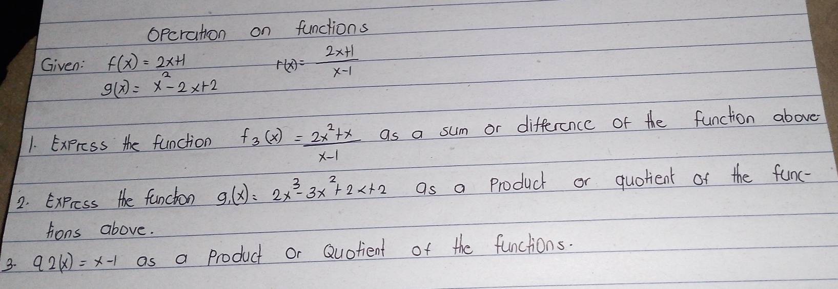 Opcration on functions 
Given: f(x)=2x+1
F(x)= (2x+1)/x-1 
g(x)=x^2-2x+2
1. Expross the function f_3(x)= (2x^2+x)/x-1  as a sum or difference of the function above 
2. Express the funcion g_1(x)=2x^3-3x^2+2x+2 as a product or quotient of the func- 
tions above. 
3. 92(x)=x-1 as a product or Quofient of the functions.