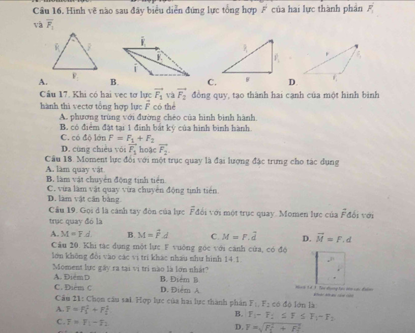 Hình vẽ nào sau đây biểu diễn đứng lực tổng hợp F của hai lực thành phần F_1'
và overline F_1

A.
B.C.D.
Câu 17. Khi có hai vec tơ lực vector F_1 và vector F_2 đồng quy, tạo thành hai cạnh của một hình bình
hành thì vectơ tổng hợp lực vector F có thể
A. phương trùng với đường chéo của hình bình hành.
B. có điểm đặt tại 1 đính bắt kỹ của hình binh hành.
C. có độ lớn F=F_1+F_2
D. cùng chiều với vector F_1 hoặc vector F_2.
Câu 18. Moment lực đổi với một trục quay là đại lượng đặc trưng cho tác dụng
A. làm quay vật.
B. làm vật chuyển động tịnh tiền.
C. vừa làm vật quay vừa chuyển động tịnh tiền.
D. làm vật cân bằng.
Câu 19. Gọi d là cánh tay đòn của lực Fđổi với một trục quay. Momen lực của overline F đối với
trục quay đó là
A. M=F.d. B. M=vector F.d C. M=F,vector d D. vector M=F.d
Câu 20. Khi tác dụng một lực F vuởng góc với cánh cửa, có độ
lớn không đổi vào các vị trí khác nhấu như hình 14.1.
Moment lực gây ra tại vị tri nào là lớn nhất?
A. Điểm D B. Điểm B. Mich 14. 1. Tàc thung tạc bêm cại đolm
C. Điểm C D. Điểm A  Khvac Ah gu cáe cnh
Câu 21: Chọn câu sai. Hợp lực của hai lực thành phản F_1,F_2cd lộ lớn là
A. F=F_1^(2+F_2^2
B. F_1)-F_2≤ F≤ F_1-F_2
C . F=F_1-F_2 D. F=sqrt (F_1)^2+F_2^2