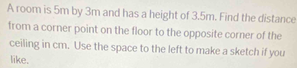 A room is 5m by 3m and has a height of 3.5m. Find the distance 
from a corner point on the floor to the opposite corner of the 
ceiling in cm. Use the space to the left to make a sketch if you 
like.