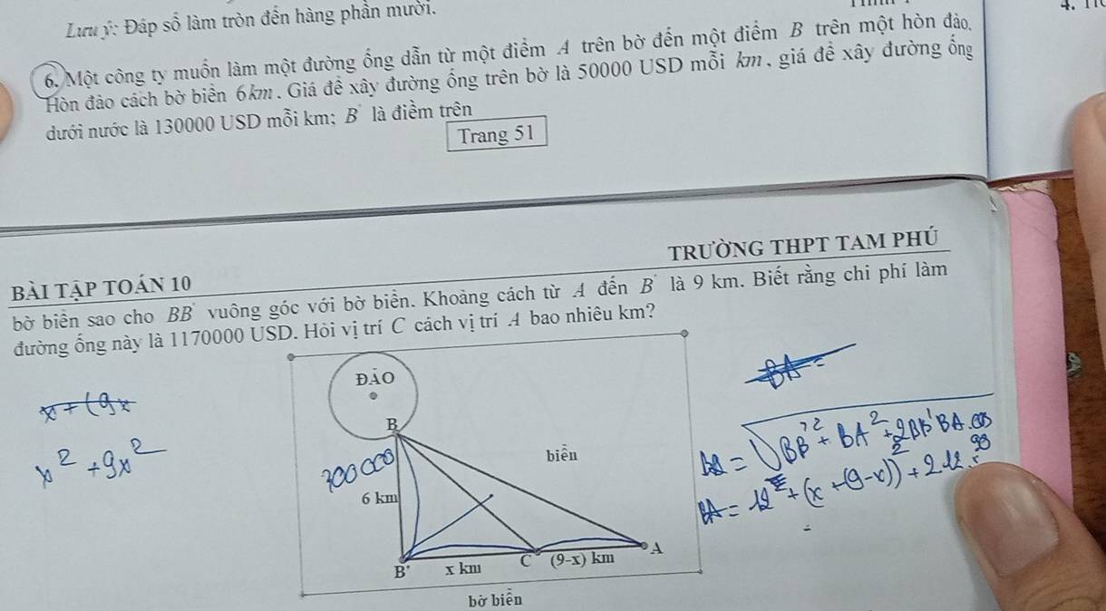 Lưu ý: Đáp số làm tròn đến hàng phần mười. 4 . 
6. Một công ty muốn làm một đường ống dẫn từ một điểm A trên bờ đến một điểm B trên một hòn đảo,
Hòn đảo cách bờ biển 6km. Giá đề xây đường ống trên bờ là 50000 USD mỗi km, giá đề xây đường ống
dưới nước là 130000 USD mỗi km: B' là điểm trên
Trang 51
bài tập toán 10 trườnG tHPT tAm phú
bờ biển sao cho BB vuông góc với bờ biển. Khoảng cách từ A đến B' là 9 km. Biết rằng chi phí làm
đường ổng này là 1170000 USD. Hỏi vị trí C cách vị trí .4 bao nhiêu km?
bờ biễn