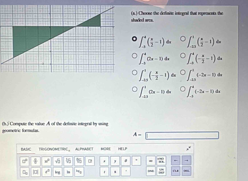 ) Choose the definite integral that represents the
haded area.
。 ∈t _(-3)^4( x/2 -1)dx ∈t _(-25)^1( x/2 -1)dx
∈t _(-3)^4(2x-1)dx ∈t _(-3)^4(- x/2 -1)dx
∈t _(-2.5)^1(- x/2 -1)dx ∈t _(-2.5)^1(-2x-1)dx
∈t _(-2.5)^1(2x-1)dx ∈t _(-3)^4(-2x-1)dx
(b.) Compute the value A of the definite integral by using
geometric formulas.
A=□
BASIC TRIGONOMETRIC。 ALPHABET MORE HELP
□^(□)  □ /□   10^(□) sqrt(0) sqrt[3](□ ) sqrt[□](□ ) □! x y 0 0 ∞ eND SOL
UN
□ _□  |□ | e^(□) log ln k∉ _0 1 π DNE DEF CLR DEL