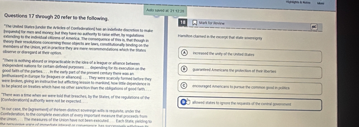 Highlights & Notes Mor
Auto saved at 21.12.2
Questions 17 through 20 refer to the following. 18 Mark for Review
*The United States [under the Articles of Confederation] has an indefinite discretion to make
[requests] for men and money; but they have no authority to raise either, by regulations Hamilton claimed in the excerpt that state sovereignty
extending to the individual citizens of America. The consequence of this is, that though in
theory their resolutions concerning those objects are laws, constitutionally binding on the
members of the Union, yet in practice they are mere recommendations which the States
A
observe or disregard at their option. increased the unity of the United States
"There is nothing absurd or impracticable in the idea of a league or alliance between
independent nations for certain defined purposes . . . depending for its execution on the B guaranteed Americans the profection of their liberties
good faith of the parties. . . . In the early part of the present century there was an
[enthusiasm] in Europe for [leagues or alliances]. . . . They were scarcely formed before they
were broken, giving an instructive but afflicting lesson to mankind, how little dependence is
to be placed on treaties which have no other sanction than the obligations of good faith. . . . C encouraged Amercans to pursue the common good in politics
"There was a time when we were told that breaches, by the States, of the regulations of the
[Confederation's] authority were not be expected. . . . allowed states to ignore the requests of the central government
"In our case, the (agreement) of thirteen distinct sovereign wills is requisite, under the
Confederation, to the complete execution of every important measure that proceeds from
the Union. . . The measures of the Union have not been executed. . .. Each State, yielding to
the nersiative wire of immediate interest or convenience has suncessively witho