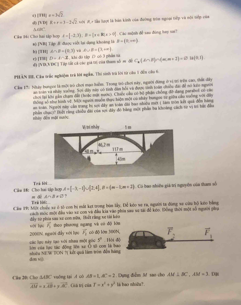 c) [TH] a=3sqrt(2).
d) [VD] R+r=3-2sqrt(2) với R, lần lượt là bán kính của đường tròn ngoại tiếp và nội tiếp của
△ ABC.
Câu 16: Cho hai tập hợp A=[-2;3);B= x∈ R|x>0. Các mệnh đề sau đúng hay sai?
a) [NB] Tập B được viết lại dạng khoảng là B=(0;+∈fty ).
b) [TH] A∩ B=(0;3) và A∪ B=(3;+∈fty ).
c) [TH] D=A∩ Z , khi đó tập D có 3 phần tử.
d) [VD,VDC] Tập tất cả các giá trị của tham số m để C_R(A∩ B)∩ (m;m+2)=varnothing là (0,1).
PHÀN III. Câu trắc nghiệm trả lời ngắn. Thí sinh trả lời từ câu 1 đến câu 6.
Câu 17: Nhảy bungee là một trò chơi mạo hiểm. Trong trò chơi này, người đứng ở vị trí trên cao, thất dây
an toàn và nhảy xuống. Sợi dây này có tính đàn hồi và được tính toán chiều dài đề nó kéo người
chơi lại khi gần chạm đất (hoặc mặt nước). Chiếc cầu có bộ phận chống đỡ dạng parabol có các
thông số như hình vẽ. Một người muốn thực hiện một củ nhảy bungec từ giữa cầu xuống với dây
an toàn. Người này cần trang bị sợi dây an toàn dài bao nhiêu mét ( làm tròn kết quả đến hàng
phần chục)? Biết rằng chiều dài của sợi dây đó bằng một phần ba khoảng cách từ vị trí bắt đầu
nhảy đến mặt nước.
Trã lời:...
Câu 18: Cho hai tập hợp A=[-3;-1]∪ [2;4],B=(m-1;m+2). Có bao nhiêu giá trị nguyên của tham số
m đề A∩ B!= varnothing ?
Trả lời:.
Câu 19: Một chiếc xe ô tô con bị mắt kẹt trong bùn lầy, Để kéo xe ra, người ta dùng xe cứu hộ kéo bằng
cách móc một đầu vào xe con và đầu kia vào phía sau xe tải đề kéo. Đồng thời một số người phụ
đầy từ phía sau xe con nữa, Biết rằng xe tải kéo
với lực vector F_1 theo phương ngang và có độ lớ
2000N. người đầy với lực vector F_2 có độ lớn 300N
các lực này tạo với nhau một góc 5^0. Hỏi đ
lớn của lực tác động lên xe Ô tô con là ba
nhiêu NEW TON ?( kết quả làm tròn đến hàn
dơn vj).
Câu 20: Cho △ ABC vuông tại A có AB=1,AC=2. Dựng điểm M sao cho AM⊥ BC,AM=3. Đặt
overline AM=x.vector AB+y.vector AC. Giá trị ciaT=x^2+y^2 là bao nhiêu?.