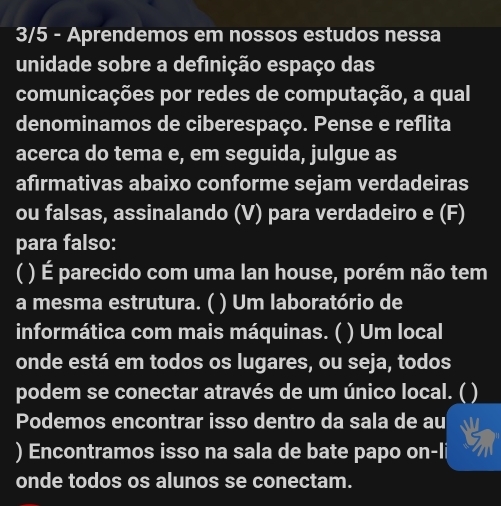 3/5 - Aprendemos em nossos estudos nessa 
unidade sobre a definição espaço das 
comunicações por redes de computação, a qual 
denominamos de ciberespaço. Pense e reflita 
acerca do tema e, em seguida, julgue as 
afırmativas abaixo conforme sejam verdadeiras 
ou falsas, assinalando (V) para verdadeiro e (F) 
para falso: 
( ) É parecido com uma lan house, porém não tem 
a mesma estrutura. ( ) Um laboratório de 
informática com mais máquinas. ( ) Um local 
onde está em todos os lugares, ou seja, todos 
podem se conectar através de um único local. ( ) 
Podemos encontrar isso dentro da sala de au 
) Encontramos isso na sala de bate papo on-li 
onde todos os alunos se conectam.