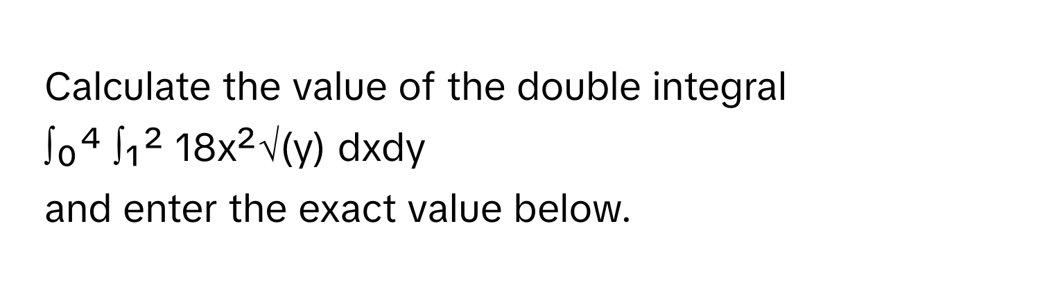 Calculate the value of the double integral

∫₀⁴ ∫₁² 18x²√(y) dxdy 

and enter the exact value below.