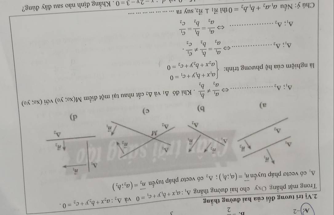 ^-overline 2 ,
2.Vị trí tương đối của hai đường thẳng △ _1:a_1x+b_1y+c_1=0 và △ _2:a_2x+b_2y+c_2=0.
Trong mặt phẳng Oxy cho hai dường thẳng
A có vectơ pháp tuyến vector n_1=(a_1;b_1);△ _2 có vectơ pháp tuyến vector n_2=(a_2;b_2)
vector n_1
△ _1
vector n_2
△ _2
d)
a)
b)
△ _1;△ _2 _ < > frac a_1a_2!= frac b_1b_2 , Khi đó △ _1 và △ _2 cắt nhau tại một điểm M(x_0;y_0) với (x_0;y_0)
là nghiệm của hệ phương trình: beginarrayl a_1x+b_1y+c_1=0 a_2x+b_2y+c_2=0endarray.
△ _1;△ _2
_ frac a_1a_2=frac b_1b_2!= frac c_1c_2.
△ _1;△ _2
_ frac a_1a_2=frac b_1b_2=frac c_1c_2
Chú ý: Nếu a_1.a_2+b_1.b_2=0 thì vector n_1⊥ vector n_2 suy ra ._
· x-2y-3=0. Khẳng định nào sau đây đúng?