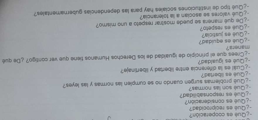 ¿Qué es cooperación? 
-¿Qué es reciprocidad? 
¿ Qué es consideración? 
-¿Qué es responsabilidad? 
-¿Qué son las normas? 
-¿Qué problemas surgen cuando no se cumplen las normas y las leyes? 
-¿Qué es libertad? 
-¿Cuál es la diferencia entre libertad y libertinaje? 
-¿Qué es igualdad? 
-¿Crees que el principio de igualdad de los Derechos Humanos tiene que ver contigo? ¿De qué 
manera? 
-¿Qué es equidad? 
-¿Qué es justicia? 
-¿Qué es respeto? 
-¿De qué manera se puede mostrar respeto a uno mismo? 
-¿Qué valores se asocian a la tolerancia? 
-¿Qué tipo de instituciones sociales hay para las dependencias gubernamentales?