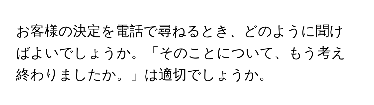 お客様の決定を電話で尋ねるとき、どのように聞けばよいでしょうか。「そのことについて、もう考え終わりましたか。」は適切でしょうか。