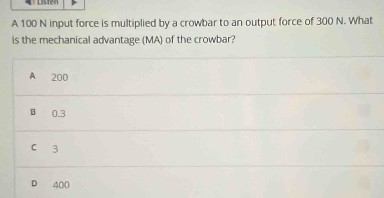 Listen
A 100 N input force is multiplied by a crowbar to an output force of 300 N. What
is the mechanical advantage (MA) of the crowbar?
A 200
B 0.3
c 3
D 400