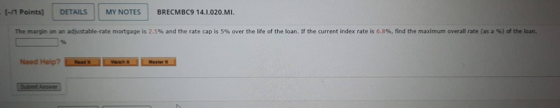 DETAILS MY NOTES BRECMBC9 14.I.020.MI. 
The margin on an adjustable-rate mortgage is 2.5% and the rate cap is 5% over the life of the loan. If the current index rate is 6.8%, find the maximum overall rate (as a %) of the loan.
%
Need Help? Read it Watch It Master it 
Submit Answer