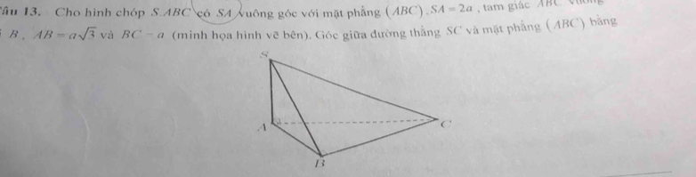 Tầu 13. Cho hình chóp S. ABC có SA vuông góc với mặt phẳng ( ABC), SA=2a , tam giác ABC viờ 
B , AB=asqrt(3)vaBC-a (minh họa hình vẽ bên). Góc giữa đường thằng SC và mặt phẳng (ABC) bằng