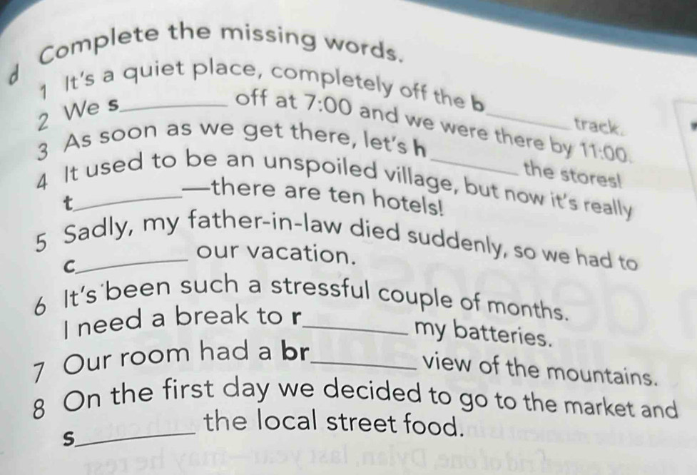 Complete the missing words. 
1 It's a quiet place, completely off the b 
2 We s_ 
offat 7:00 and we were there by 11:00. 
track. 
3 As soon as we get there, let's h 
the stores! 
4 It used to be an unspoiled village, but now it's really 
I there are ten hotels! 
t 
5 Sadly, my father-in-law died suddenly, so we had to 
our vacation. 
C 
6 It's'been such a stressful couple of months. 
I need a break to r_ 
my batteries. 
7 Our room had a br_ 
view of the mountains. 
8 On the first day we decided to go to the market and 
_the local street food. 
S