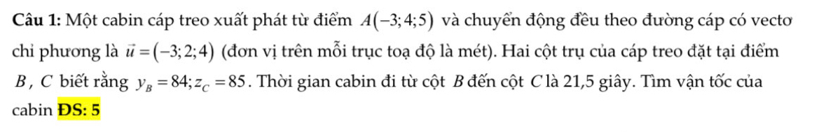 Một cabin cáp treo xuất phát từ điểm A(-3;4;5) và chuyển động đều theo đường cáp có vecto 
chi phương là vector u=(-3;2;4) (đơn vị trên mỗi trục toạ độ là mét). Hai cột trụ của cáp treo đặt tại điểm 
B, C biết rằng y_B=84; z_C=85. Thời gian cabin đi từ cột B đến cột C là 21, 5 giây. Tìm vận tốc của 
cabin ĐS: 5