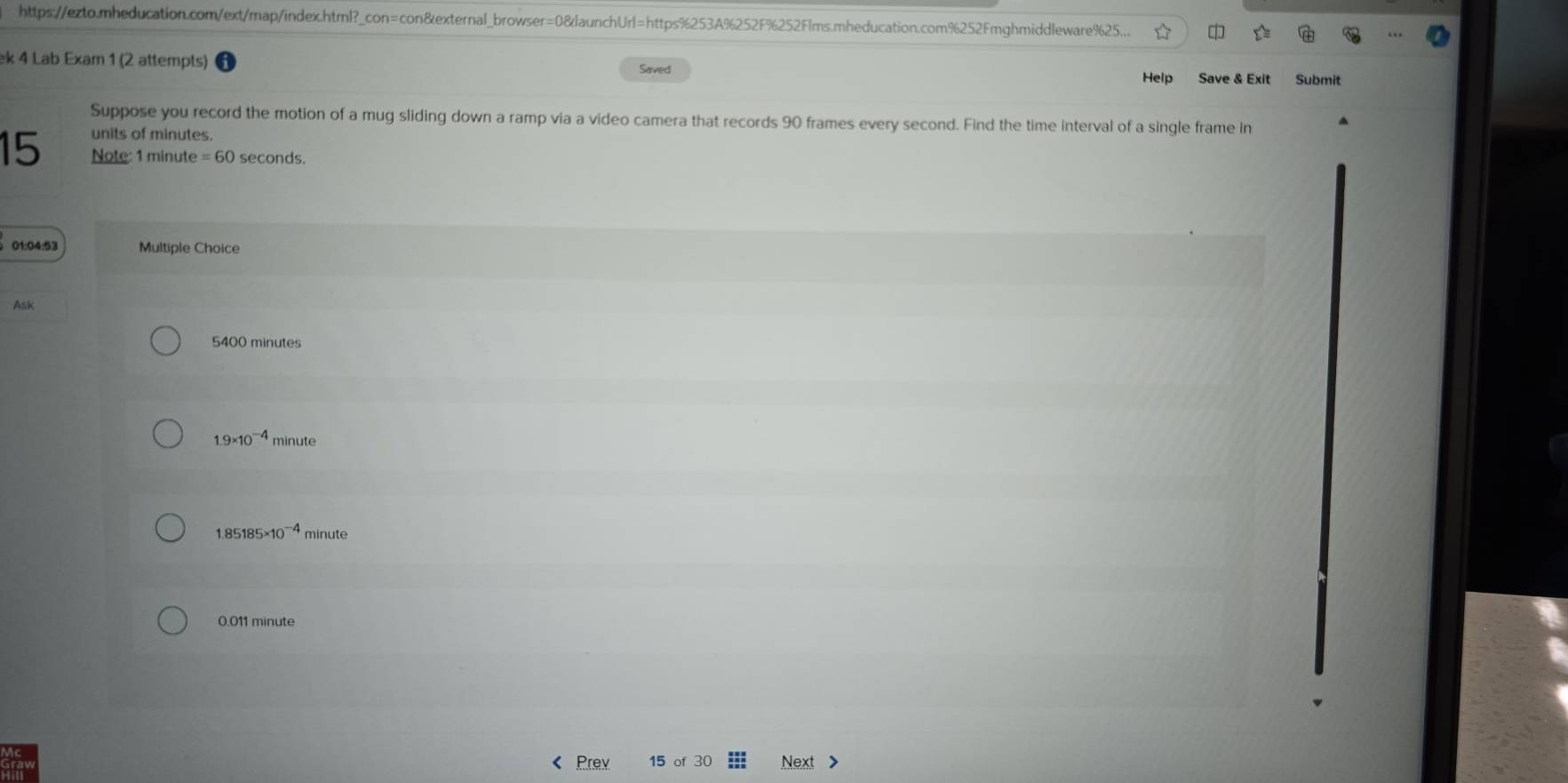 https://ezto.mheducation.com/ext/map/index.html?_con=con&external_browser=0&launchUrl=https%253A%252F%252Flms.mheducation.com%252Fmghmiddleware%625...
ek 4 Lab Exam 1 (2 attempts)
Saved Help Save & Exit Submit
Suppose you record the motion of a mug sliding down a ramp via a video camera that records 90 frames every second. Find the time interval of a single frame in
units of minutes.
15 Note: 1 minute =60 seconds.
01:04:53 Multiple Choice
Ask
5400 minutes
1.9* 10^(-4) minute
1.85185* 10^(-4) minute
0.011 minute
Prev Next >