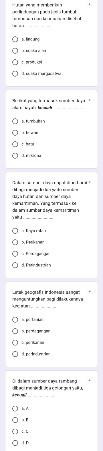 Hutan yang memberikan
perlindungan pada jenis tumbuh-
tumbuhan dan kepunahan disebut
hutan
a. lindung
b. suaka alam
c. produksi
d. suaka margasatwa
Berikut yang termasuk sumber daya
alam hayati, kecuali
a. tumbuhan
b. hewan
c batu
d. mikroba
Dalam sumber daya dapat diperbarui *
dibagi menjadi dua yaitu sumber
daya hutan dan sumber daya
kemaritiman. Yang termasuk ke
dalam sumber daya kemaritiman
yaitu
_
a. Kayu rotan
b. Perikanan
c. Perdagangan
d. Perindustrian
Letak geografis Indonesia sangat
menguntungkan bagi dilakukannya
kegiatan_
a. pertanian
b. perdagangan
c. perikanan
d. perindustrian
Di dalam sumber daya tambang
dibagi menjadi tiga golongan yaitu,
kecuali_
a. A
b. B
c. C
d. D