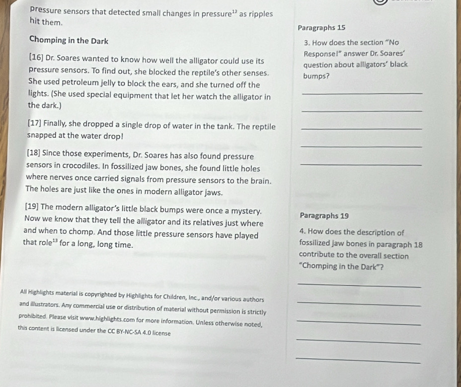 pressure sensors that detected small changes in pressur g as ripples 
hit them. 
Paragraphs 15 
Chomping in the Dark 3. How does the section “No 
Response 1'' answer Dr. Soares' 
[16] Dr. Soares wanted to know how well the alligator could use its question about alligators' black 
pressure sensors. To find out, she blocked the reptile’s other senses. bumps? 
She used petroleum jelly to block the ears, and she turned off the 
lights. (She used special equipment that let her watch the alligator in_ 
_ 
the dark.) 
[17] Finally, she dropped a single drop of water in the tank. The reptile_ 
snapped at the water drop! 
_ 
[18] Since those experiments, Dr. Soares has also found pressure 
sensors in crocodiles. In fossilized jaw bones, she found little holes 
_ 
where nerves once carried signals from pressure sensors to the brain. 
The holes are just like the ones in modern alligator jaws. 
[19] The modern alligator’s little black bumps were once a mystery. Paragraphs 19 
Now we know that they tell the alligator and its relatives just where 
and when to chomp. And those little pressure sensors have played 4. How does the description of 
that role¹³ for a long, long time. 
fossilized jaw bones in paragraph 18
contribute to the overall section 
“Chomping in the Dark”? 
_ 
_ 
All Highlights material is copyrighted by Highlights for Children, Inc., and/or various authors 
and illustrators. Any commercial use or distribution of material without permission is strictly 
prohibited. Please visit www.highlights.com for more information. Unless otherwise noted,_ 
_ 
this content is licensed under the CC BY-NC-SA 4.0 license 
_