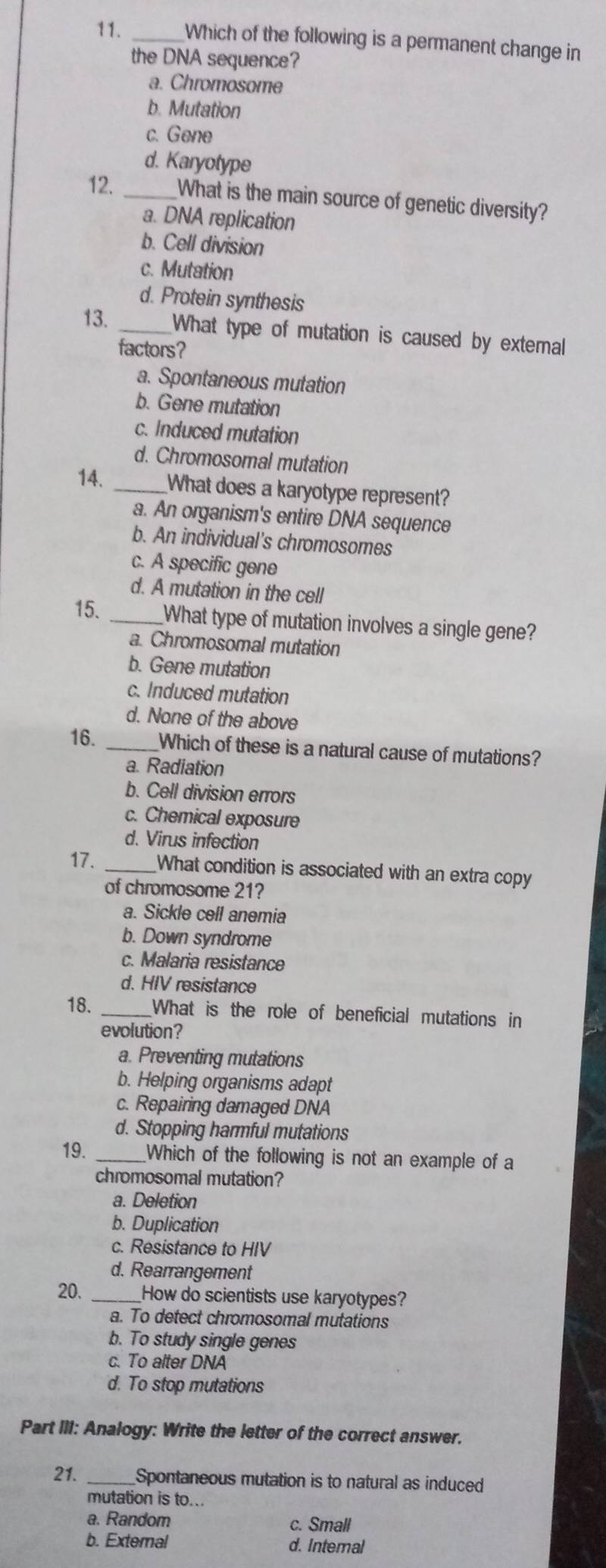 Which of the following is a permanent change in
the DNA sequence?
a. Chromosome
b. Mutation
c. Gene
d. Karyotype
12. _What is the main source of genetic diversity?
a. DNA replication
b. Cell division
c. Mutation
d. Protein synthesis
13. _What type of mutation is caused by external
factors?
a. Spontaneous mutation
b. Gene mutation
c. Induced mutation
d. Chromosomal mutation
14. _What does a karyotype represent?
a. An organism's entire DNA sequence
b. An individual's chromosomes
c. A specific gene
d. A mutation in the cell
15. _What type of mutation involves a single gene?
a. Chromosomal mutation
b. Gene mutation
c. Induced mutation
d. None of the above
16. _Which of these is a natural cause of mutations?
a. Radiation
b. Cell division errors
c. Chemical exposure
d. Virus infection
17. _What condition is associated with an extra copy
of chromosome 21?
a. Sickle cell anemia
b. Down syndrome
c. Malaria resistance
d. HIV resistance
18. _What is the role of beneficial mutations in
evolution?
a. Preventing mutations
b. Helping organisms adapt
c. Repairing damaged DNA
d. Stopping harmful mutations
19. _Which of the following is not an example of a
chromosomal mutation?
a. Deletion
b. Duplication
c. Resistance to HIV
d. Rearrangement
20. _How do scientists use karyotypes?
a. To detect chromosomal mutations
b. To study single genes
c. To alter DNA
d. To stop mutations
Part III: Analogy: Write the letter of the correct answer.
21. _Spontaneous mutation is to natural as induced
mutation is to...
a. Random c. Small
b. External d. Intemal