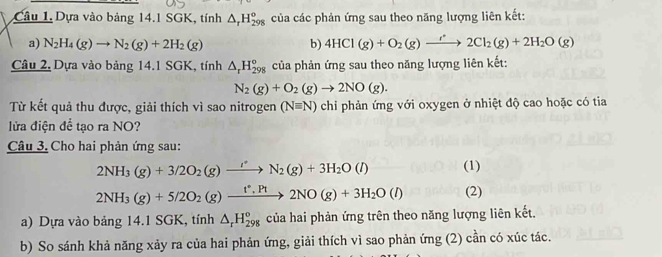 Dựa vào bảng 14.1 SGK, tính △ _rH_(298)^o của các phản ứng sau theo năng lượng liên kết: 
a) N_2H_4(g)to N_2(g)+2H_2(g) b) 4HCl(g)+O_2(g)to 2C2Cl_2(g)+2H_2O(g)
Câu 2, Dựa vào bảng 14.1 SGK, tính △ _rH_(298)^o của phản ứng sau theo năng lượng liên kết:
N_2(g)+O_2(g)to 2NO(g). 
Từ kết quả thu được, giải thích vì sao nitrogen (Nequiv N) chi phản ứng với oxygen ở nhiệt độ cao hoặc có tia 
lửa điện để tạo ra NO? 
Câu 3. Cho hai phản ứng sau:
2NH_3(g)+3/2O_2(g)to N_2(g)+3H_2O(l)
(1)
2NH_3(g)+5/2O_2(g)xrightarrow t°,Pt2NO(g)+3H_2O(l) (2) 
a) Dựa vào bảng 14.1 SGK, tính △ _rH_(298)^o của hai phản ứng trên theo năng lượng liên kết. 
b) So sánh khả năng xảy ra của hai phản ứng, giải thích vì sao phản ứng (2) cần có xúc tác.