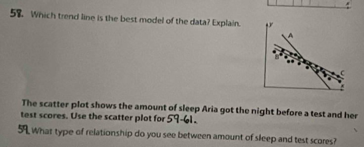 Which trend line is the best model of the data? Explain. 
A 
B 
C 

The scatter plot shows the amount of sleep Aria got the night before a test and her 
test scores. Use the scatter plot for 
What type of relationship do you see between amount of sleep and test scores?