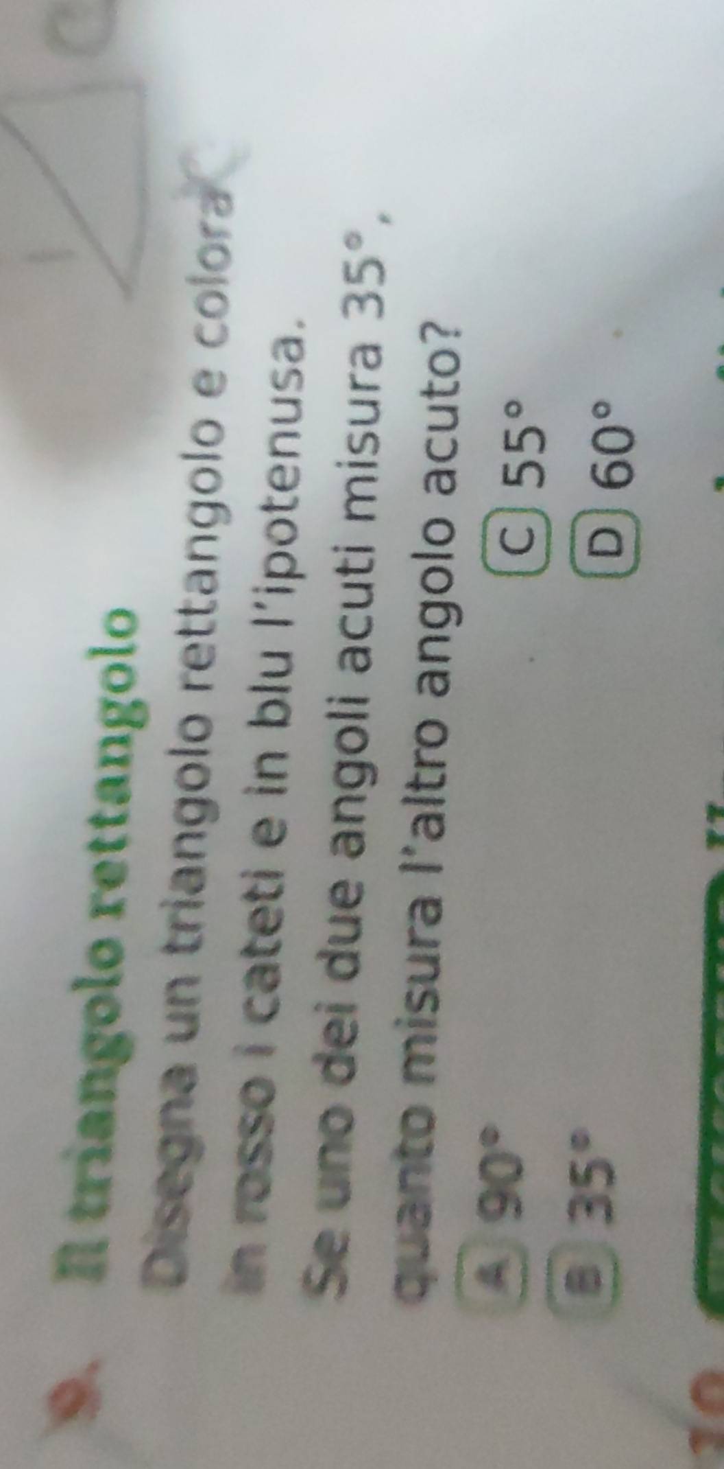 triangolo rettangolo
Disegna un triangolo rettangolo e colora
in rosso i cateti e in blu l’ipotenusa.
Se uno dei due angoli acuti misura 35°, 
quanto misura 1^ altro angolo acuto?
A 90°
C 55°
35°
D 60°