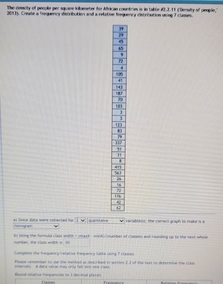 The density of people per square kilometer for African countries is in table # 2.2.11 ("Density of people," 
2013). Create a frequency distribution and a relative frequency distribution using 7 classes.
9
9
5
5
9
2
4
15
1
13
17
0
13
13
3
9
37
4
5
6
1
7
1
4
6
a) Since data were collected for 1
histogram quantitatve variable(s), the correct graph to make is a 
b) Using the formula class width = (maxX - minX)/number of classes) and rounding up to the next whole 
number, the class width is 80
Complete the frequency/relative frequency table using 7 classes. 
Please remember to use the method as described in section 2.2 of the text to determine the class 
intervals. A data value may only fall into one class. 
Round relative frequencies to 3 decimal places 
Classes Frequency Relative Freguen