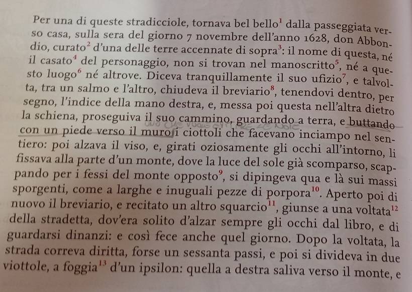 Per una di queste stradicciole, tornava bel be ello^1 dalla passeggiata ver-
so casa, sulla sera del giorno 7 novembre dell’anno 1628, don Abbon.
dio, curato² d’una delle terre accennate di so ora^3 : il nome di questa, né
il casato⁴ del personaggio, non si trovan nel manoscri Ho^5
n   que
sto luogoé né altrove. Diceva tranquillamente il suo ufizio’, e talvol-
ta, tra un salmo e l’altro, chiudeva il breviario*, tenendovi dentro, per
segno, l’indice della mano destra, e, messa poi questa nell’altra dietro
la schiena, proseguiva il suo cammino, guardando a terra, e buttando
con un piede verso il muro i ciottoli che facevano inciampo nel sen-
tiero: poi alzava il viso, e, girati oziosamente gli occhi all’intorno, li
fissava alla parte d’un monte, dove la luce del sole già scomparso, scap-
pando per i fessi del monte opposto”, si dipingeva qua e là sui massi
sporgenti, come a larghe e inuguali pezze di porpora¹º. Aperto poi di
nuovo il breviario, e recitato un altro squarcio'', giunse a una voltata'²
della stradetta, dov’era solito d’alzar sempre gli occhi dal libro, e di
guardarsi dinanzi: e così fece anche quel giorno. Dopo la voltata, la
strada correva diritta, forse un sessanta passi, e poi si divideva in due
viottole, a foggia¹* d’un ipsilon: quella a destra saliva verso il monte, e