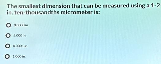 The smallest dimension that can be measured using a 1-2
in. ten-thousandths micrometer is:
0.0000 in.
o 2.000 in.
● 0.0001 in.
1.000 in.