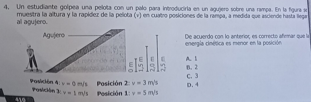 Un estudiante golpea una pelota con un palo para introducirla en un agujero sobre una rampa. En la figura se
muestra la altura y la rapidez de la pelota (v) en cuatro posiciones de la rampa, a medida que asciende hasta llegar
al agujero.
Agujero De acuerdo con lo anterior, es correcto afirmar que la
energía cinética es menor en la posición
E E E A. 1
E ln 。 B. 2
C. 3
Posición 4: v=0m/s Posición 2: v=3m/s D. 4
Posición 3; v=1m/s Posición 1, v=5m/s
410