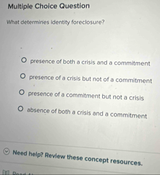 Question
What determines identity foreclosure?
presence of both a crisis and a commitment
presence of a crisis but not of a commitment
presence of a commitment but not a crisis
absence of both a crisis and a commitment
Need help? Review these concept resources.