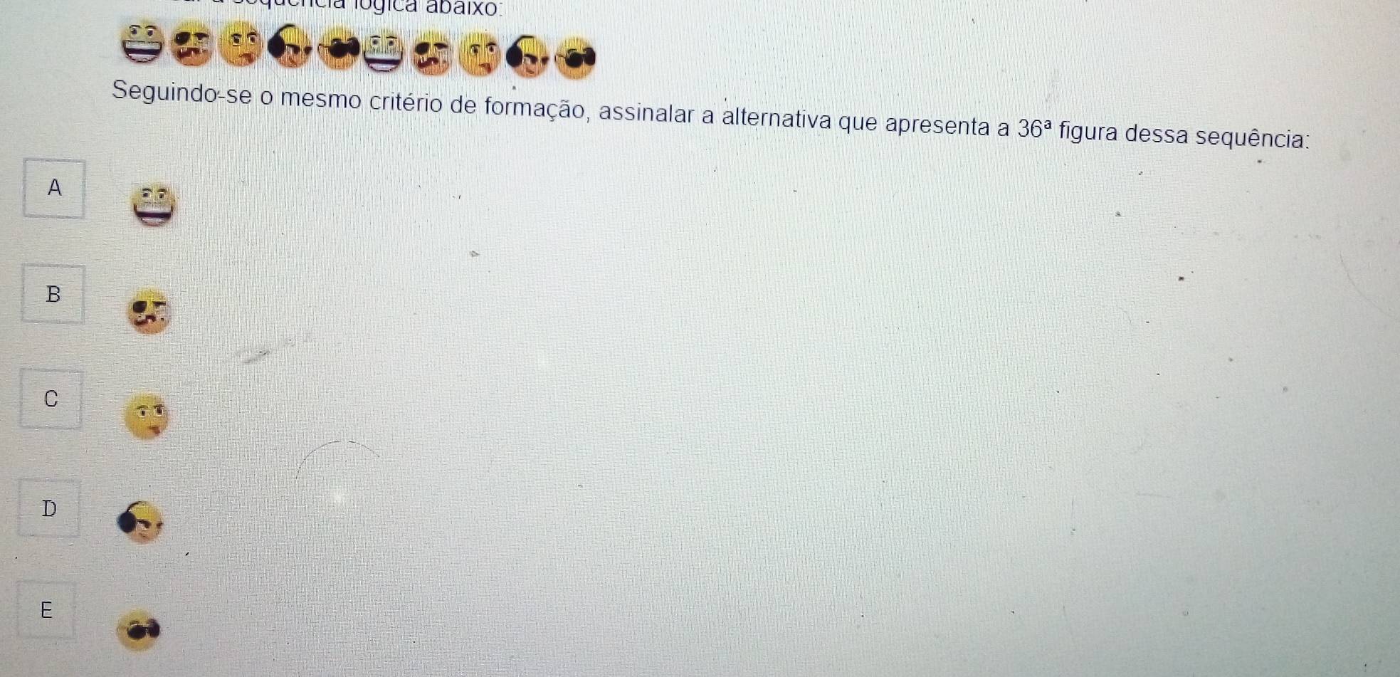 a lógica abaixo:
Seguindo-se o mesmo critério de formação, assinalar a alternativa que apresenta a 36^a figura dessa sequência:
A
B
C
D
E