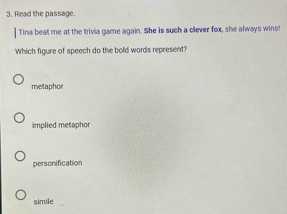 Read the passage.
Tina beat me at the trivia game again. She is such a clever fox, she always wins!
Which figure of speech do the bold words represent?
metaphor
implied metaphor
personification
simile