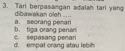 Tari berpasangan adalah tari yang
dibawakan oleh ....
a. seorang penari
b. tiga orang penari
c. sepasang penari
d. empat orang atau lebih