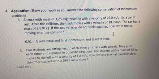 Application! Show your work as you answer the following conservation of momentum
problems.
a. A truck with mass of 3,250 kg traveling with a velocity of 25.0 m/s hits a car at
rest. After the collision, the truck moves with a velocity of 19.0 m/s. The car has a
mass of 2,820 kg. If the two vehicles do not stick together, how fast is the car
moving after the collision?
6.91 m/s add initial and final momentum. rest is set at zero.
b. Two students are sitting next to each other on chairs with wheels. They push
each other and separate in opposite directions. The student with a mass of 48 kg
moves to the left with a velocity of 1.8 m/s. How fast and in what direction does
the other student with a 59-kg mass move?
1.464 m/s