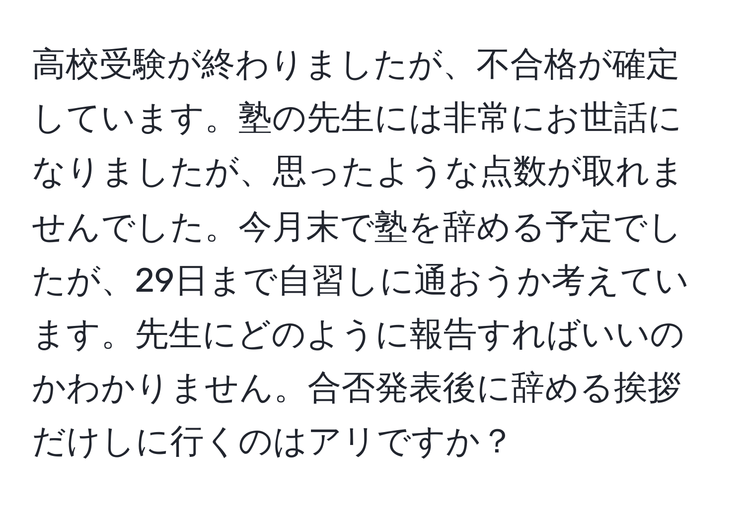 高校受験が終わりましたが、不合格が確定しています。塾の先生には非常にお世話になりましたが、思ったような点数が取れませんでした。今月末で塾を辞める予定でしたが、29日まで自習しに通おうか考えています。先生にどのように報告すればいいのかわかりません。合否発表後に辞める挨拶だけしに行くのはアリですか？