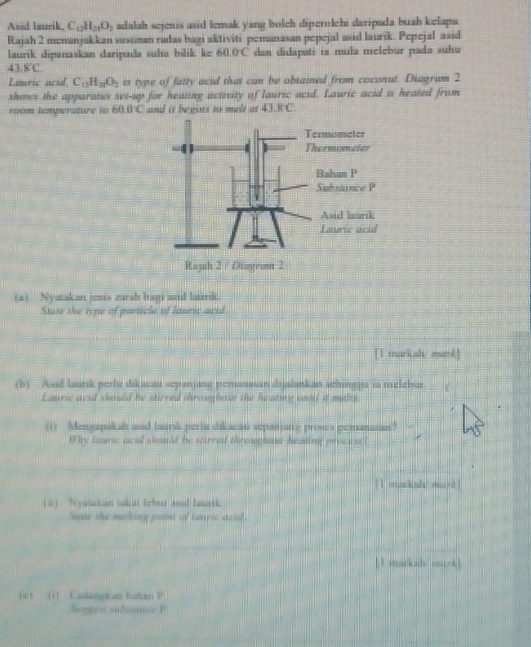 Asid laurik, C_12H_21O_2 adalah sejenis asid lemak yang bolch diperolehi daripada buah kelapa. 
Rajah 2 menanjukkan susunan radas bagi aktiviti pemanasan pepejal asid laurik. Pepejal asid 
laurik dipanaskan daripada suha bilik ke 60.0°C dan didapati ia mula melebur pada suhu
43.8°C
Louric acid. C_12H_21O_2 is type of fatty acid that can be obtained from coconut. Diagram 2 
shows the apparatus set-up for heating activity of lauric acid. Lauric acid is heated from 
room temperature to 60.0'C and it begins to melt at 43.8C
(a) Nyatakan jenis zurah bagi asid butrik. 
State the type of particle of louric acid 
[1 markah/ mark] 
(b) Asid laurik perlu dikacau sepanjang pemanasan drjalankan schingya ia melebur. 
Lauric acid should he stirred throughout the heating until it melts 
, 
(1) Mengapakah and laursk periu dikacau sepanjang proses pemanasan? 
Why tauric acad should be stirred throughou heating proces'? 
[1 markah/ mank ] 
( a) Nyatakan takat lebur and laurk. 
State the melting point of lauric acid 
[1 markah mark] 
(c) (i) Caslangkan hahan P 
Smpest substance P