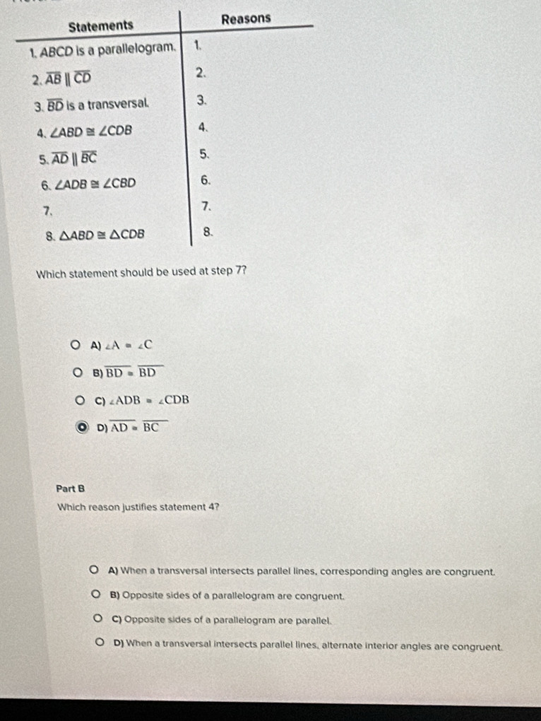 A) ∠ A=∠ C
B) overline BD≌ overline BD
C) ∠ ADB=∠ CDB
D) overline AD≌ overline BC
Part B
Which reason justifies statement 4?
A) When a transversal intersects parallel lines, corresponding angles are congruent.
B) Opposite sides of a parallelogram are congruent.
C) Opposite sides of a parallelogram are parallel.
D) When a transversal intersects parallel lines, alternate interior angles are congruent.