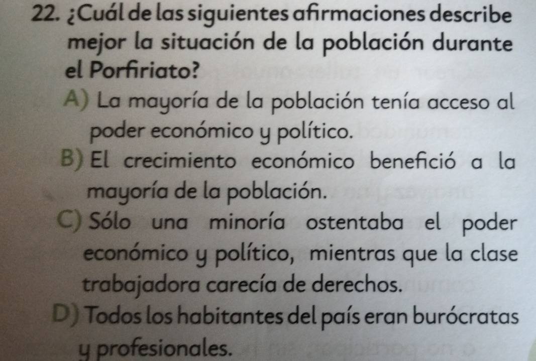 ¿Cuál de las siguientes afrmaciones describe
mejor la situación de la población durante
el Porfiriato?
A) La mayoría de la población tenía acceso al
poder económico y político.
B) El crecimiento económico benefició a la
mayoría de la población.
C) Sólo una minoría ostentaba el poder
económico y político, mientras que la clase
trabajadora carecía de derechos.
D) Todos los habitantes del país eran burócratas
y profesionales.