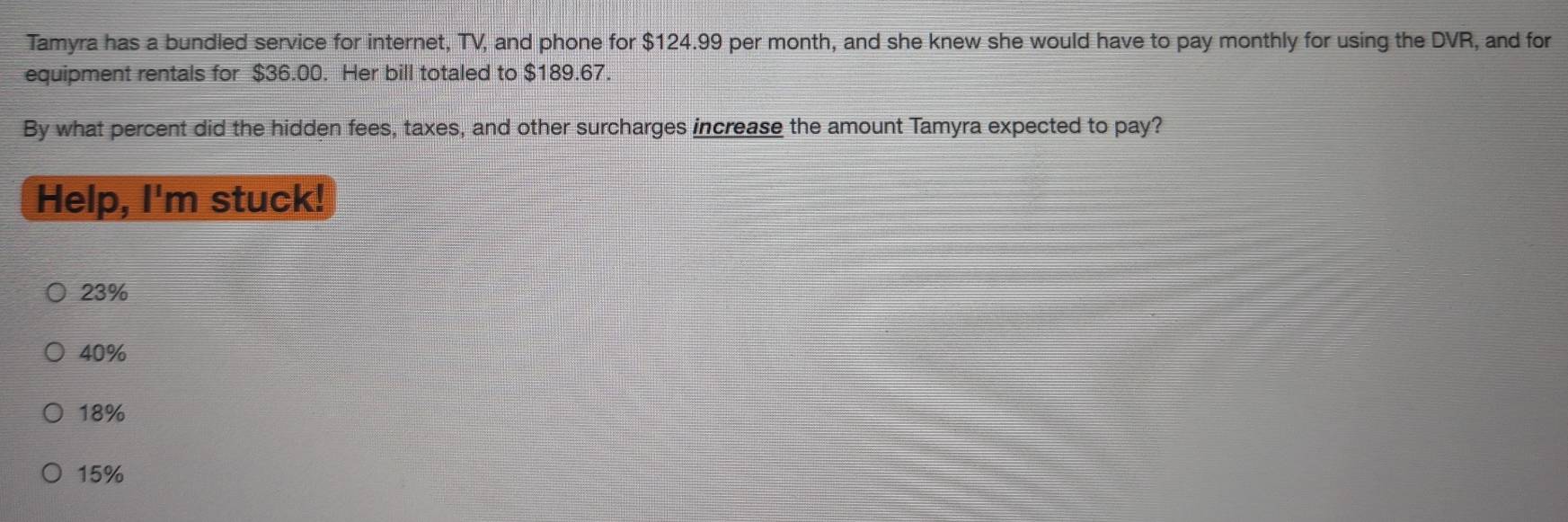 Tamyra has a bundled service for internet, TV, and phone for $124.99 per month, and she knew she would have to pay monthly for using the DVR, and for
equipment rentals for $36.00. Her bill totaled to $189.67.
By what percent did the hidden fees, taxes, and other surcharges increase the amount Tamyra expected to pay?
Help, I'm stuck!
23%
40%
18%
15%