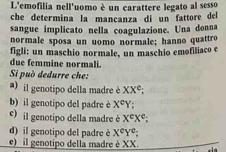 L'emofilia nell'uomo è un carattere legato al sesso
che determina la mancanza di un fattore del
sangue implicato nella coagulazione. Una donna
normale sposa un uomo normale; hanno quattro
figli: un maschio normale, un maschio emofiliaco e
due femmine normali.
Si può dedurre che:
a) il genotipo della madre è XX^e;
b) il genotipo del padre è X^eY
c) il genotipo della madre è X^eX^e;
d) il genotipo del padre è X^eY^e; 
) il genotipo della madre è XX.