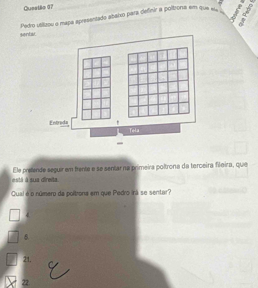 Pedro utilizou o mapa apresentado abaixo para definir a poltrona em que ele u
é
sentar.
Entrada
Tela
Ele pretende seguir em frente e se sentar na primeira poltrona da terceira fileira, que
está à sua direita.
Qual é o número da poltrona em que Pedro irá se sentar?
4.
6.
21.
22.