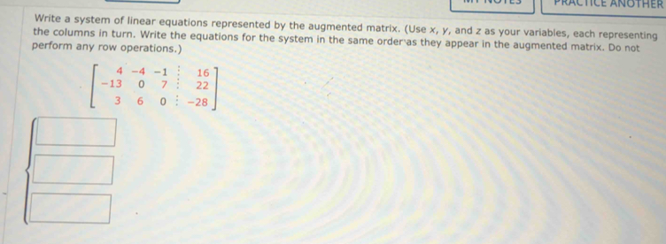 Write a system of linear equations represented by the augmented matrix. (Use x, y, and z as your variables, each representing 
the columns in turn. Write the equations for the system in the same order as they appear in the augmented matrix. Do not 
perform any row operations.)
beginbmatrix 4&-4&-1&16 -13&0&7&:22 3&6&0&:-28endbmatrix