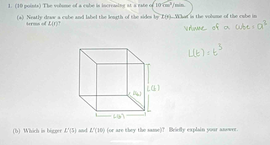 The volume of a cube is increasing at a rate of 10cm^3/min. 
(a) Neatly draw a cube and label the length of the sides by L(t). What is the volume of the cube in 
terms of L(t)
(b) Which is bigger L'(5) and L'(10) (or are they the same)? Briefly explain your answer.