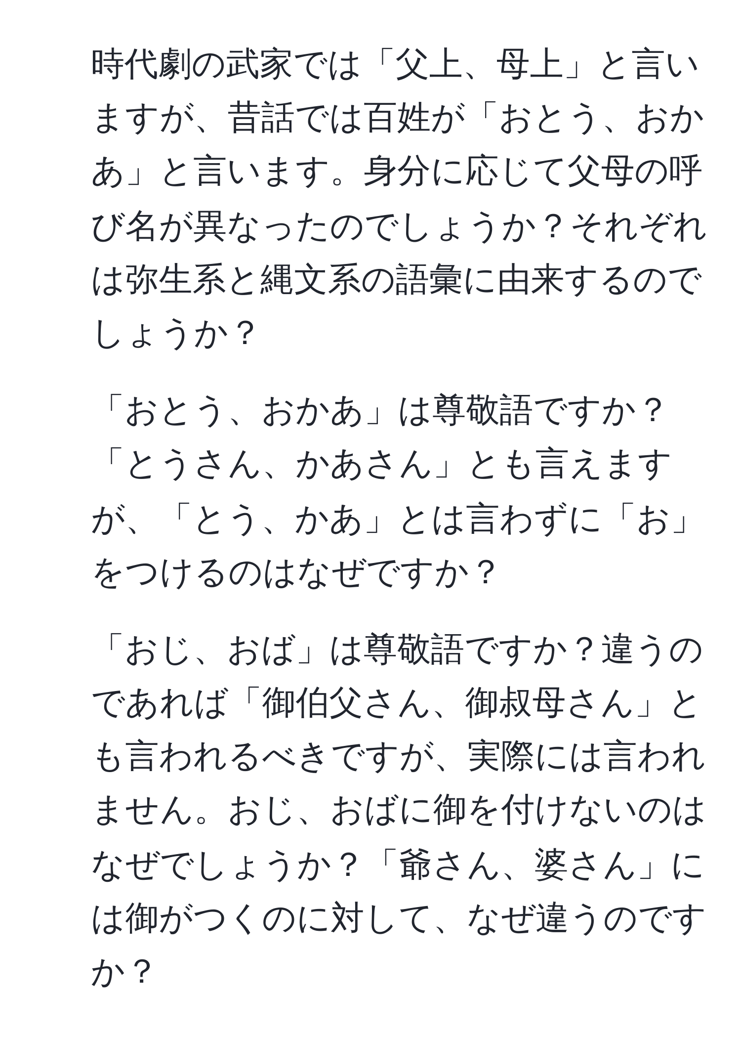 時代劇の武家では「父上、母上」と言いますが、昔話では百姓が「おとう、おかあ」と言います。身分に応じて父母の呼び名が異なったのでしょうか？それぞれは弥生系と縄文系の語彙に由来するのでしょうか？  
2. 「おとう、おかあ」は尊敬語ですか？「とうさん、かあさん」とも言えますが、「とう、かあ」とは言わずに「お」をつけるのはなぜですか？  
3. 「おじ、おば」は尊敬語ですか？違うのであれば「御伯父さん、御叔母さん」とも言われるべきですが、実際には言われません。おじ、おばに御を付けないのはなぜでしょうか？「爺さん、婆さん」には御がつくのに対して、なぜ違うのですか？