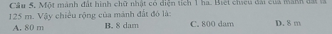 Một mảnh đất hình chữ nhật có diện tích 1 ha. Biết chiếu dài cua mành đất là
125 m. Vậy chiều rộng của mành đất đó là:
A. 80 m B. 8 dam C. 800 dam D. 8 m
