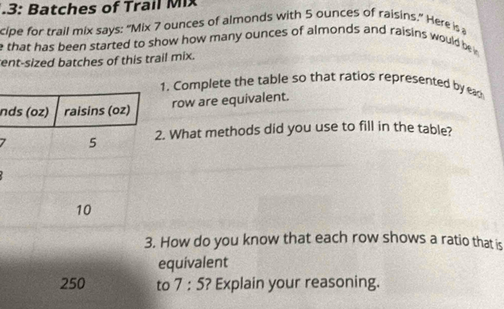 .3: Batches of Trail Mix 
cipe for trail mix says: “Mix 7 ounces of almonds with 5 ounces of raisins.” Here is a 
e that has been started to show how many ounces of almonds and raisins would be in 
ent-sized batches of this trail mix. 
1. Complete the table so that ratios represented by eac 
ndrow are equivalent. 
7 
2. What methods did you use to fill in the table? 
How do you know that each row shows a ratio that is 
equivalent 
to 7:5 ? Explain your reasoning.