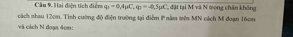 Hai điện tích điểm q_1=0,4mu C, q_2=-0,5mu C , đặt tại M và N trong chân không 
cách nhau 12cm. Tính cường độ điện trường tại điểm P nằm trên MN cách M đoạn 16cm
và cách N đoạn 4cm :