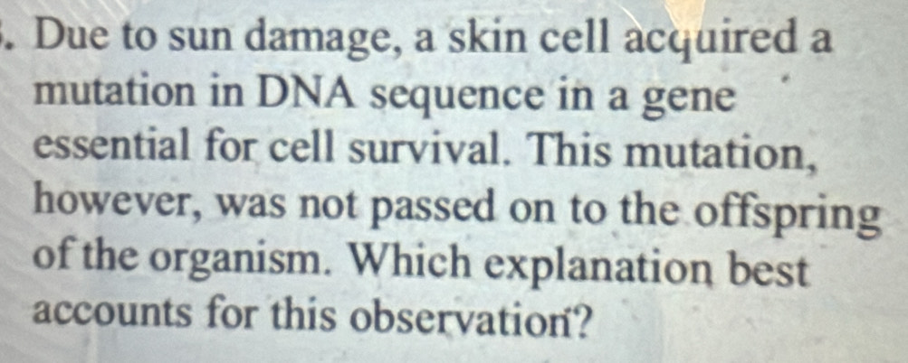 Due to sun damage, a skin cell acquired a 
mutation in DNA sequence in a gene 
essential for cell survival. This mutation, 
however, was not passed on to the offspring 
of the organism. Which explanation best 
accounts for this observation?