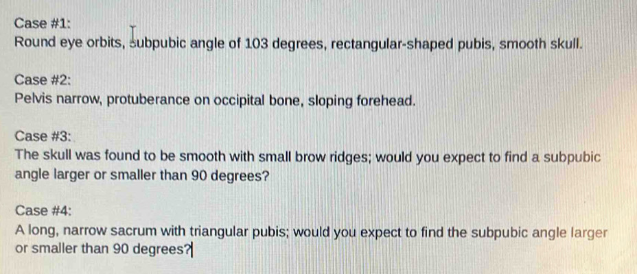 Case #1: 
Round eye orbits, subpubic angle of 103 degrees, rectangular-shaped pubis, smooth skull. 
Case #2: 
Pelvis narrow, protuberance on occipital bone, sloping forehead. 
Case #3: 
The skull was found to be smooth with small brow ridges; would you expect to find a subpubic 
angle larger or smaller than 90 degrees? 
Case #4: 
A long, narrow sacrum with triangular pubis; would you expect to find the subpubic angle larger 
or smaller than 90 degrees?